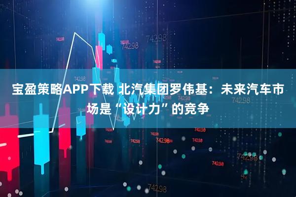 宝盈策略APP下载 北汽集团罗伟基：未来汽车市场是“设计力”的竞争