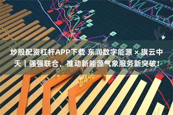 炒股配资杠杆APP下载 东润数字能源 × 旗云中天｜强强联合，推动新能源气象服务新突破！