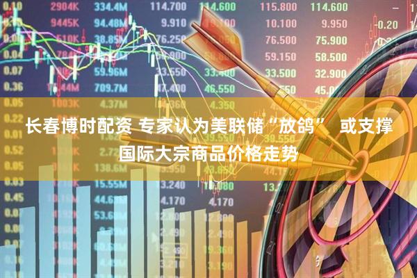 长春博时配资 专家认为美联储“放鸽”  或支撑国际大宗商品价格走势