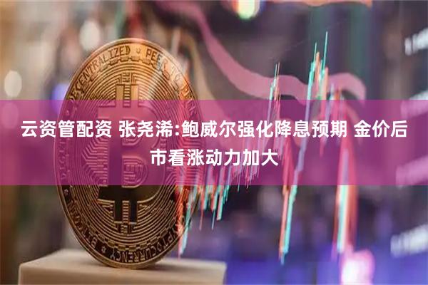 云资管配资 张尧浠:鲍威尔强化降息预期 金价后市看涨动力加大