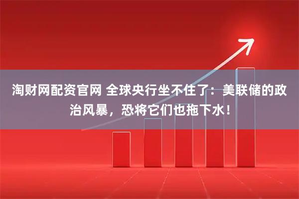 淘财网配资官网 全球央行坐不住了：美联储的政治风暴，恐将它们也拖下水！