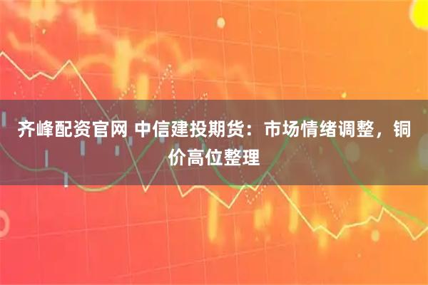齐峰配资官网 中信建投期货：市场情绪调整，铜价高位整理