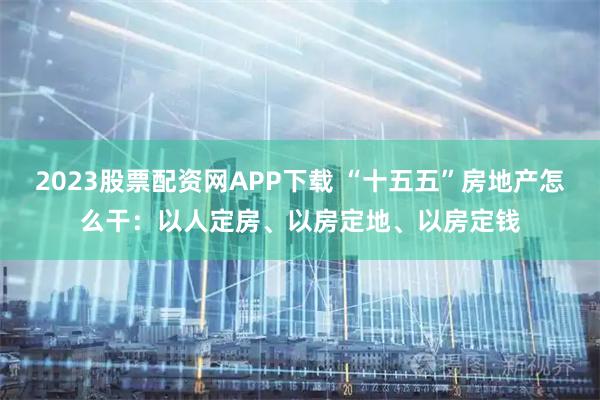 2023股票配资网APP下载 “十五五”房地产怎么干：以人定房、以房定地、以房定钱